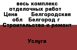 весь комплекс отделочных работ › Цена ­ 1 - Белгородская обл., Белгород г. Строительство и ремонт » Услуги   . Белгородская обл.,Белгород г.